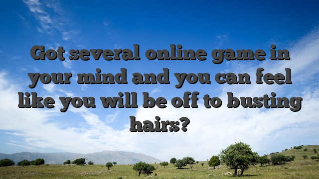 Got several online game in your mind and you can feel like you will be off to busting hairs?