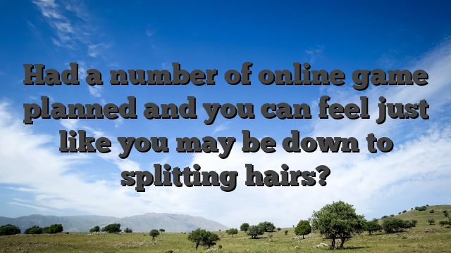 Had a number of online game planned and you can feel just like you may be down to splitting hairs?