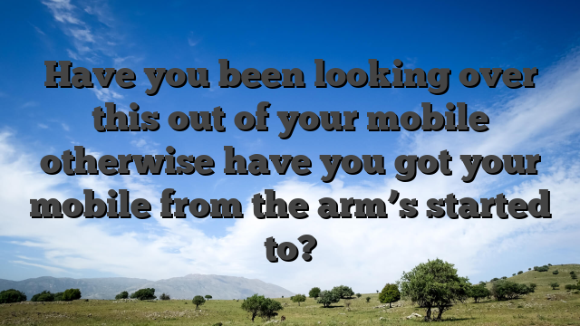 Have you been looking over this out of your mobile otherwise have you got your mobile from the arm’s started to?