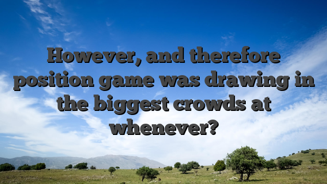 However, and therefore position game was drawing in the biggest crowds at whenever?