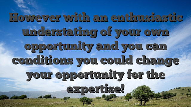 However with an enthusiastic understating of your own opportunity and you can conditions you could change your opportunity for the expertise!