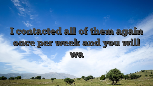 I contacted all of them again once per week and you will wa