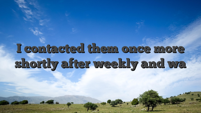 I contacted them once more shortly after weekly and wa