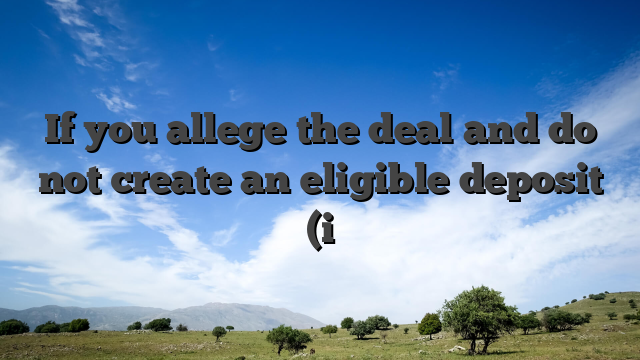 If you allege the deal and do not create an eligible deposit (i