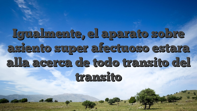 Igualmente, el aparato sobre asiento super afectuoso estara alla acerca de todo transito del transito
