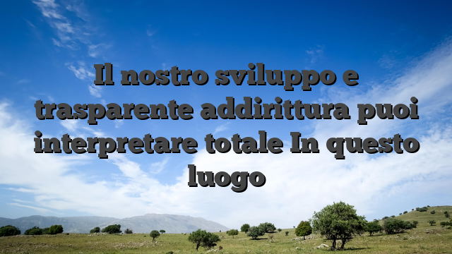 Il nostro sviluppo e trasparente addirittura puoi interpretare totale In questo luogo