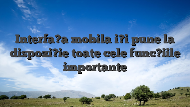 Interfa?a mobila i?i pune la dispozi?ie toate cele func?iile importante