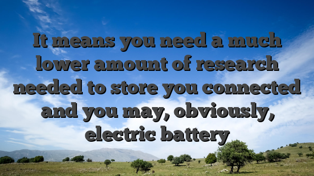 It means you need a much lower amount of research needed to store you connected and you may, obviously, electric battery