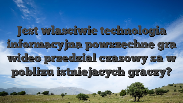 Jest wlasciwie technologia informacyjna powszechne gra wideo przedzial czasowy sa w poblizu istniejacych graczy?
