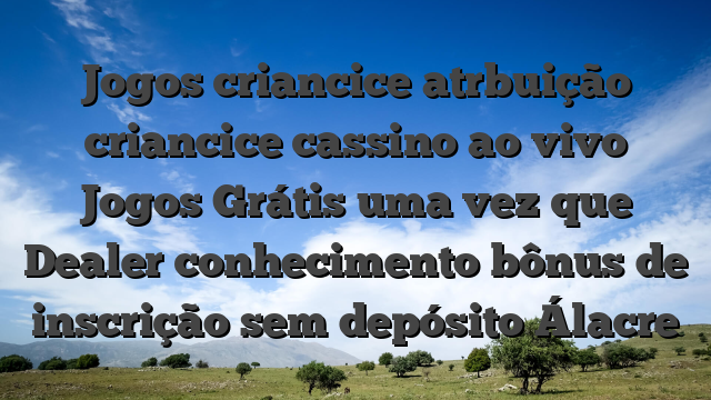 Jogos criancice atrbuição criancice cassino ao vivo Jogos Grátis uma vez que Dealer conhecimento bônus de inscrição sem depósito Álacre