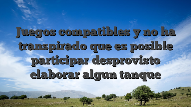 Juegos compatibles y no ha transpirado que es posible participar desprovisto elaborar algun tanque