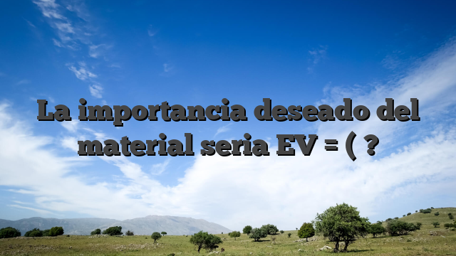 La importancia deseado del material seria EV = ( ?