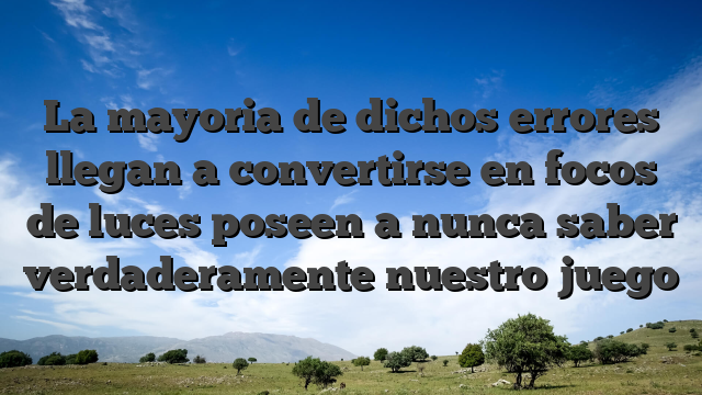 La mayoria de  dichos errores llegan a convertirse en focos de luces poseen a nunca saber verdaderamente nuestro juego
