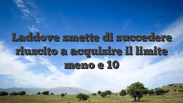 Laddove smette di succedere riuscito a acquisire il limite meno e 10