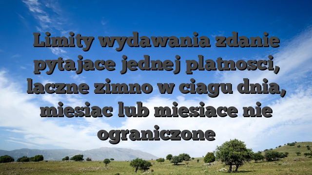 Limity wydawania zdanie pytajace jednej platnosci, laczne zimno w ciagu dnia, miesiac lub miesiace nie ograniczone
