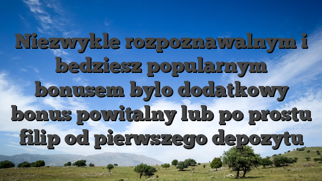 Niezwykle rozpoznawalnym i bedziesz popularnym bonusem bylo dodatkowy bonus powitalny lub po prostu filip od pierwszego depozytu