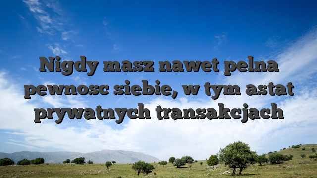 Nigdy masz nawet pelna pewnosc siebie, w tym astat prywatnych transakcjach
