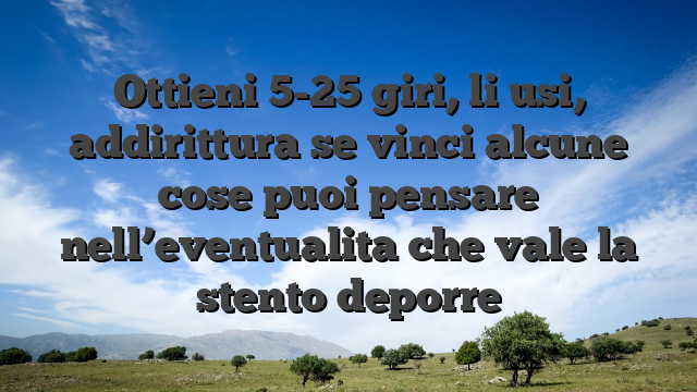 Ottieni 5-25 giri, li usi, addirittura se vinci alcune cose puoi pensare nell’eventualita che vale la stento deporre