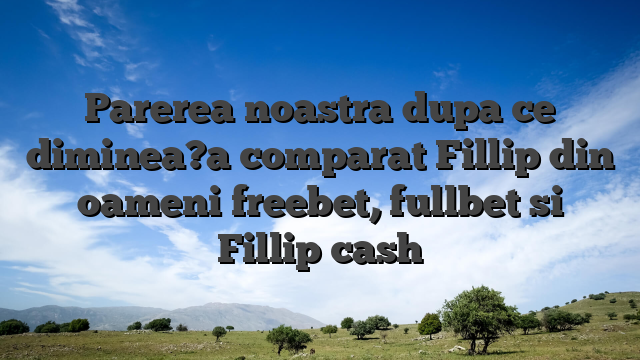 Parerea noastra dupa ce diminea?a comparat Fillip din oameni freebet, fullbet si Fillip cash