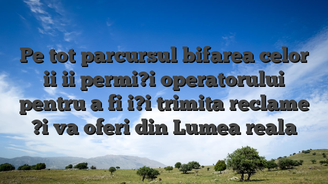 Pe tot parcursul bifarea celor ii ii permi?i operatorului pentru a fi i?i trimita reclame ?i va oferi din Lumea reala