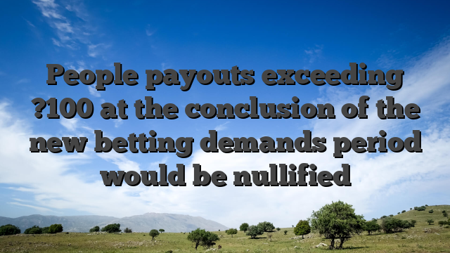 People payouts exceeding ?100 at the conclusion of the new betting demands period would be nullified