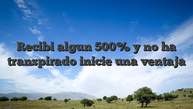 Recibi algun 500% y no ha transpirado inicie una ventaja