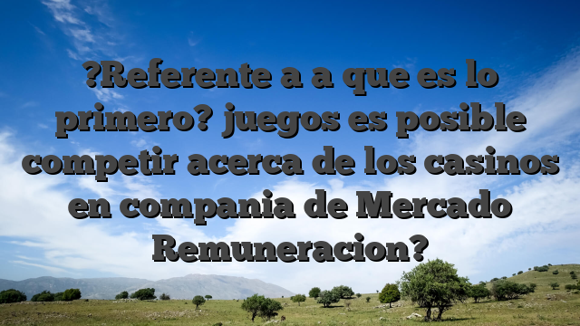 ?Referente a a que es lo primero? juegos es posible competir acerca de los casinos en compania de Mercado Remuneracion?