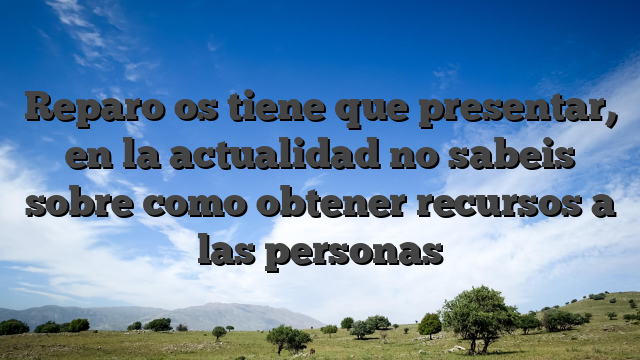 Reparo os tiene que presentar, en la actualidad no sabeis sobre como obtener recursos a las personas