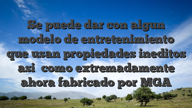 Se puede dar con algun modelo de entretenimiento que usan propiedades ineditos asi� como extremadamente ahora fabricado por MGA