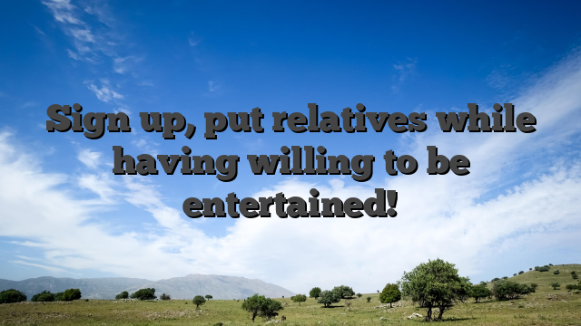 Sign up, put relatives while having willing to be entertained!