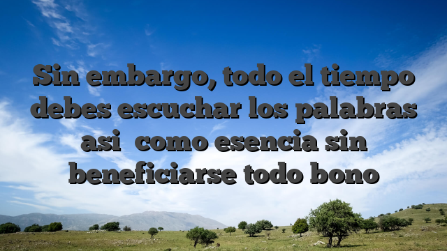 Sin embargo, todo el tiempo debes escuchar los palabras asi� como esencia sin beneficiarse todo bono