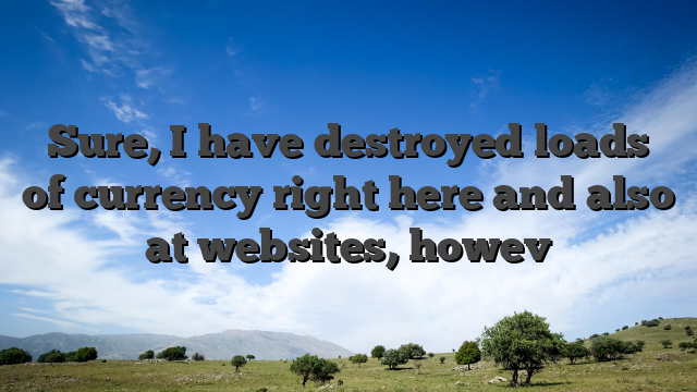 Sure, I have destroyed loads of currency right here and also at websites, howev