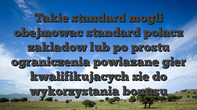 Takie standard mogli obejmowac standard polacz zakladow lub po prostu ograniczenia powiazane gier kwalifikujacych sie do wykorzystania bonusu