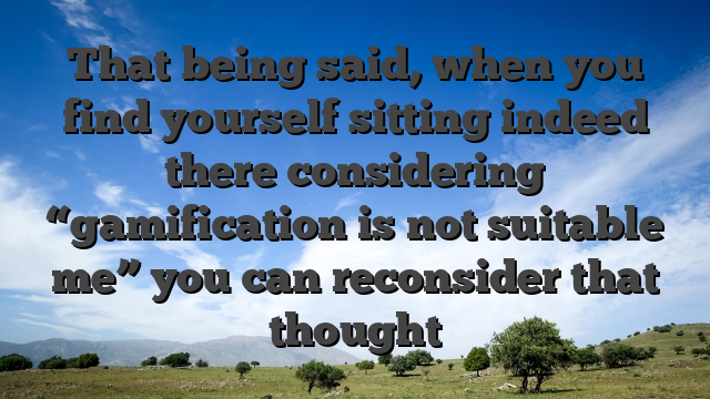 That being said, when you find yourself sitting indeed there considering “gamification is not suitable me” you can reconsider that thought