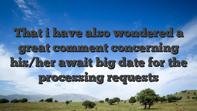 That i have also wondered a great comment concerning his/her await big date for the processing requests