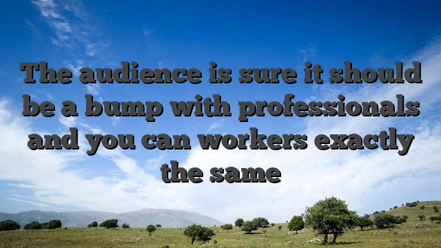 The audience is sure it should be a bump with professionals and you can workers exactly the same