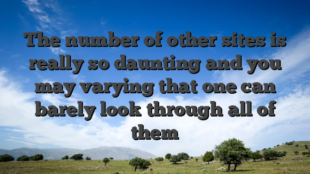 The number of other sites is really so daunting and you may varying that one can barely look through all of them