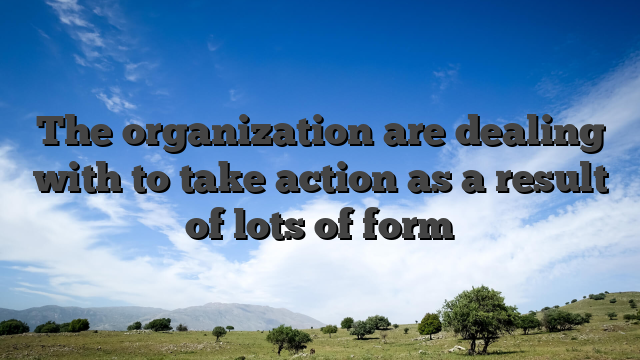 The organization are dealing with to take action as a result of lots of form