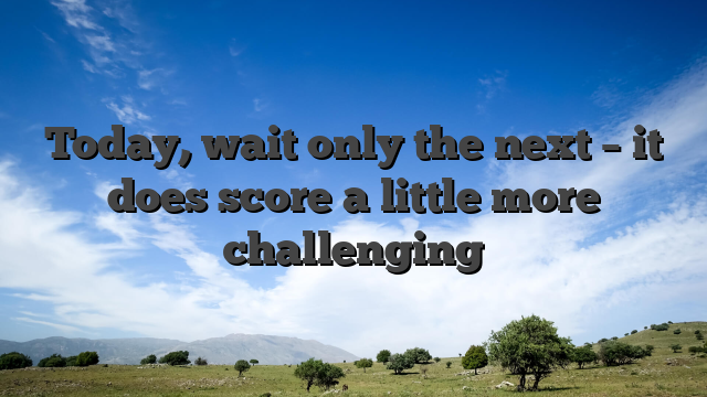 Today, wait only the next – it does score a little more challenging