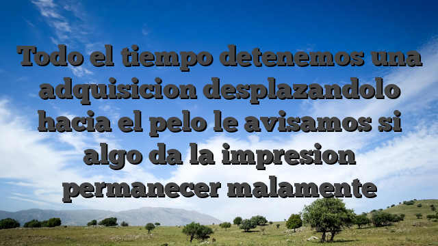 Todo el tiempo detenemos una adquisicion desplazandolo hacia el pelo le avisamos si algo da la impresion permanecer malamente