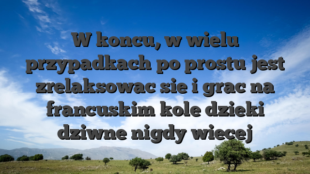 W koncu, w wielu przypadkach po prostu jest zrelaksowac sie i grac na francuskim kole dzieki dziwne nigdy wiecej