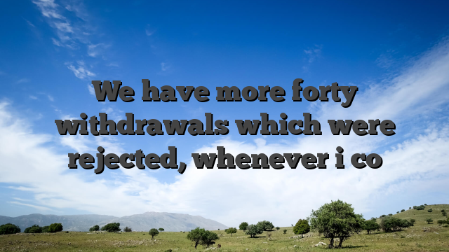 We have more forty withdrawals which were rejected, whenever i co