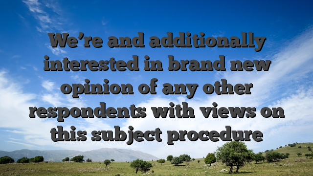 We’re and additionally interested in brand new opinion of any other respondents with views on this subject procedure