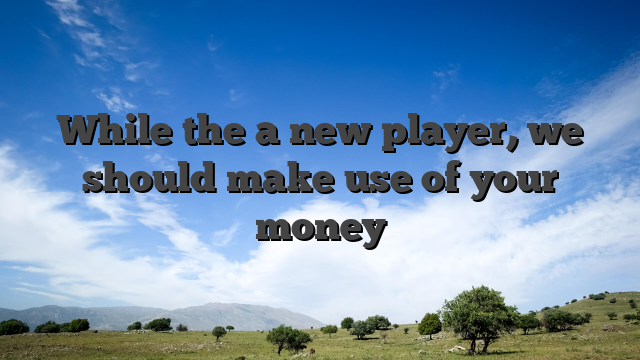 While the a new player, we should make use of your money