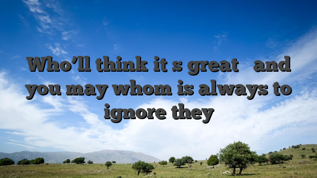 Who’ll think it�s great � and you may whom is always to ignore they