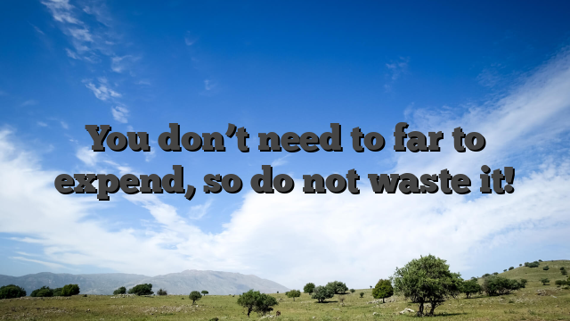 You don’t need to far to expend, so do not waste it!