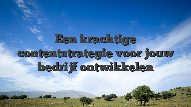 Een krachtige contentstrategie voor jouw bedrijf ontwikkelen