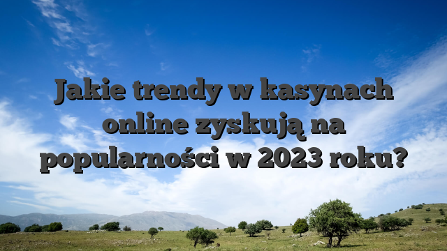 Jakie trendy w kasynach online zyskują na popularności w 2023 roku?