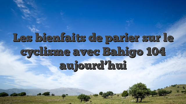 Les bienfaits de parier sur le cyclisme avec Bahigo 104 aujourd’hui