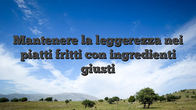 Mantenere la leggerezza nei piatti fritti con ingredienti giusti